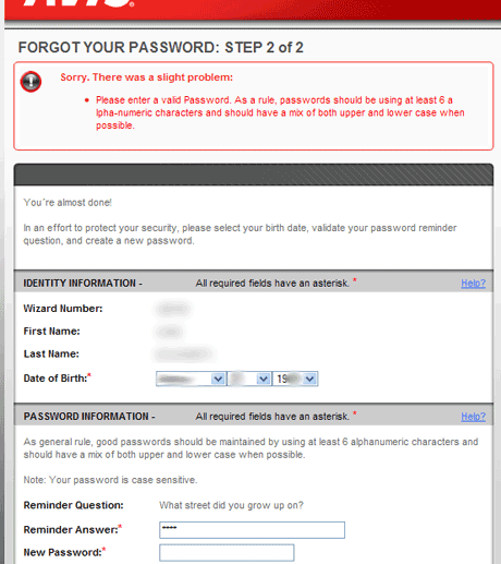 avis-forgot-password-bad-password-error Technically yes, this error message is correct but from a functional perspective it's a mess. The most important bit of information - that your password must have a number in it somewhere - is hidden behind the at best opaque phrasing of 'passwords should be using at least 6 alpha-numeric characters' (yes, programmers and math geeks know this means a mix of letters and numbers but when the average user can't even remember the rules on how to use a comma you're stretching credulity to say this is transparent language). Additionally, the design here is a nightmare with alpha broken up by layout.